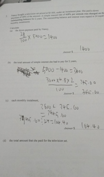 Nancy bought a television set priced at $5 000, under an instalment plan. She paid a down 
payment of 28% of the amount. A simple interest rate of 4,8% per annum was charged on th 
monthly instalments. nntstanding balamee for 2 years. The outstanding balance and interest were repaid in 24 equal 
Calcudate 
(a) the down payment paid by Nancy. 
Answer $. 
(b) the total amount of simple interest she had to pay for 2 years, 
(c) each monthly instalment, 
Answer $
(d) the total amount that she paid for the television set.