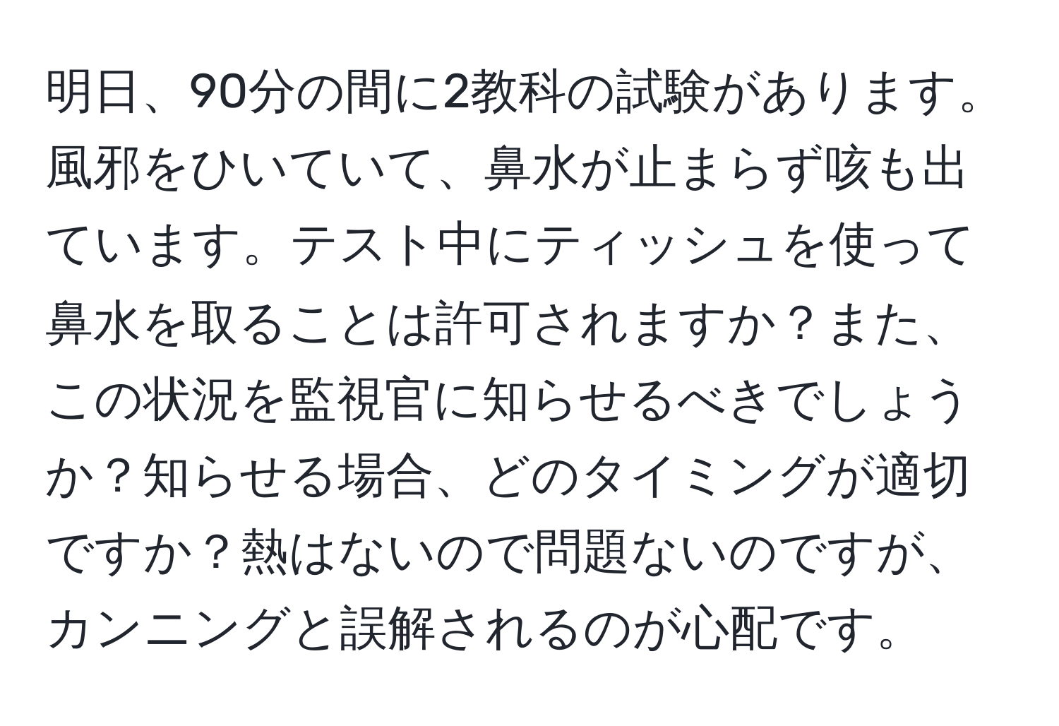 明日、90分の間に2教科の試験があります。風邪をひいていて、鼻水が止まらず咳も出ています。テスト中にティッシュを使って鼻水を取ることは許可されますか？また、この状況を監視官に知らせるべきでしょうか？知らせる場合、どのタイミングが適切ですか？熱はないので問題ないのですが、カンニングと誤解されるのが心配です。