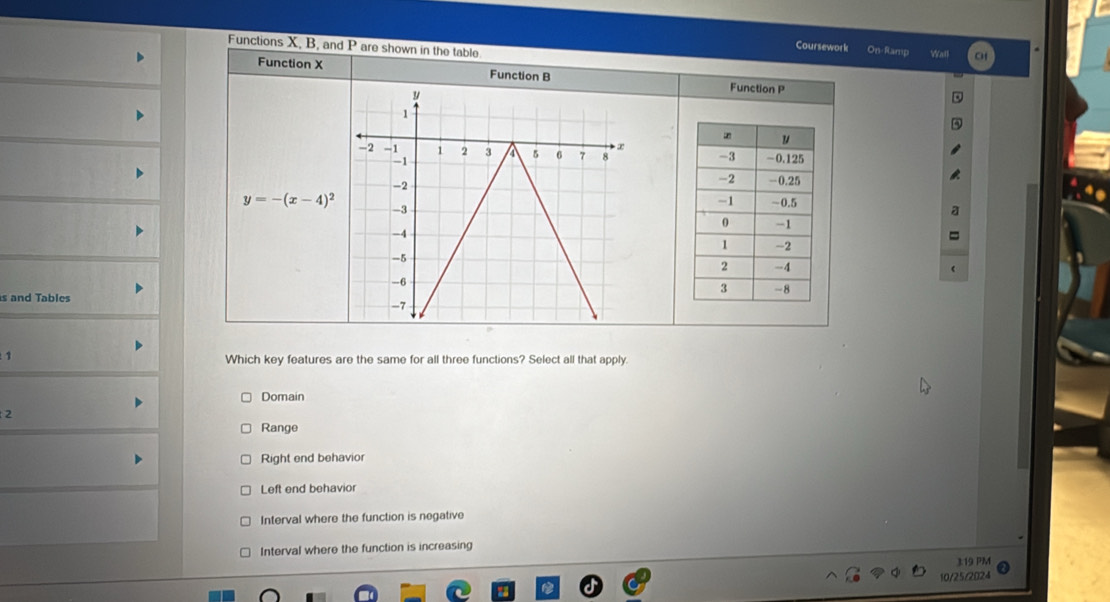 Functions X, B, and P are shown in the table
Coursework On-Ramp Wall
Function X Function B Function P

y=-(x-4)^2
s and Tables
1 Which key features are the same for all three functions? Select all that apply.
Domain
2
Range
Right end behavior
Left end behavior
Interval where the function is negative
Interval where the function is increasing
3:19 PM
10/25/2024