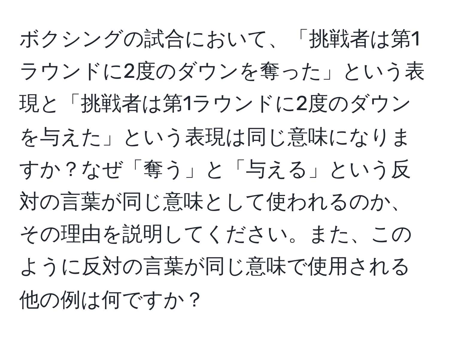 ボクシングの試合において、「挑戦者は第1ラウンドに2度のダウンを奪った」という表現と「挑戦者は第1ラウンドに2度のダウンを与えた」という表現は同じ意味になりますか？なぜ「奪う」と「与える」という反対の言葉が同じ意味として使われるのか、その理由を説明してください。また、このように反対の言葉が同じ意味で使用される他の例は何ですか？