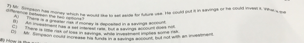 Mr. Simpson has money which he would like to set aside for future use. He could put it in savings or he could invest it. What is the
difference between the two options?
A) There is a greater risk if money is deposited in a savings account.
B) An investment has a set interest rate, but a savings account does not
C) There is little risk of loss in savings, while investment implies some risk
D) Mr. Simpson could increase his funds in a savings account, but not with an investment.
8) H ow is th