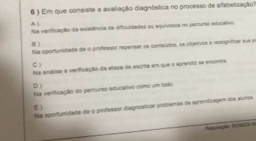 6 ) Em que consiste a avaliação diagnôstica no processo de alfabetização?
A )
Na verificação da existência de dificuldades ou equívocos no percurso educativo.
B )
Na oportunidade de o professor repensar os conteúdos, os objetivos e ressigníficar sua pr
C)
Na análise e verificação da etapa de escrita em que o aprendiz se encontra.
D )
Na verificação do percurso educativo como um todo.
E)
Na oportunidade de o professor diagnosticar problemas de aprendizagem dos álunos.
Regulação: 6008509 M