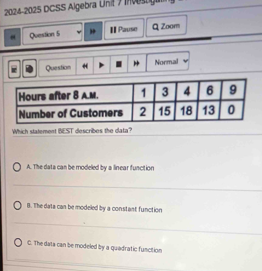 2024-2025 DCSS Algebra Unit 7 Investigat
Question 5 Pause Q Zoom
Normal
Question
Which statement BEST describes the data?
A. The data can be modeled by a linear function
B. The data can be modeled by a constant function
C. The data can be modeled by a quadratic function