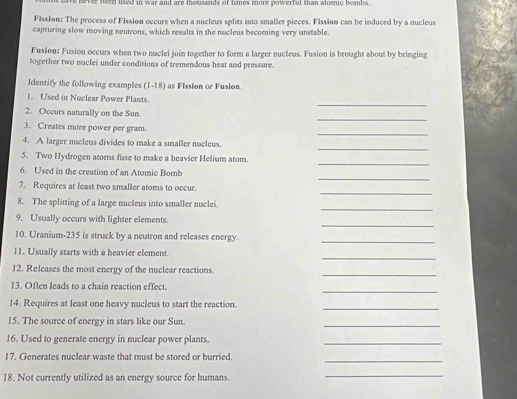 os have never been uised in war and are thousands of times more powerful than atomic bombs . 
Fission: The process of Fission occurs when a nucleus splits into smaller pieces. Fission can be induced by a nucleus 
capturing slow moving neutrons, which results in the nucleus becoming very unstable. 
Fusion: Fusion occurs when two nuclei join together to form a larger nucleus. Fusion is brought about by bringing 
together two nuclei under conditions of tremendous heat and pressure. 
Identify the following examples (1-18) as Fission or Fusion. 
_ 
1. Used in Nuclear Power Plants. 
_ 
2. Occurs naturally on the Sun. 
_ 
3. Creates more power per gram. 
_ 
4. A larger nucleus divides to make a smaller nucleus. 
_ 
5. Two Hydrogen atoms fuse to make a heavier Helium atom. 
_ 
6. Used in the creation of an Atomic Bomb 
_ 
7. Requires at least two smaller atoms to occur. 
_ 
8. The splitting of a large nucleus into smaller nuclei. 
_ 
9. Usually occurs with lighter elements. 
10. Uranium- 235 is struck by a neutron and releases energy. 
_ 
_ 
11. Usually starts with a heavier element. 
_ 
12. Releases the most energy of the nuclear reactions. 
_ 
13. Often leads to a chain reaction effect. 
_ 
14. Requires at least one heavy nucleus to start the reaction. 
15. The source of energy in stars like our Sun. 
_ 
16. Used to generate energy in nuclear power plants. 
_ 
17. Generates nuclear waste that must be stored or burried. 
_ 
18. Not currently utilized as an energy source for humans._