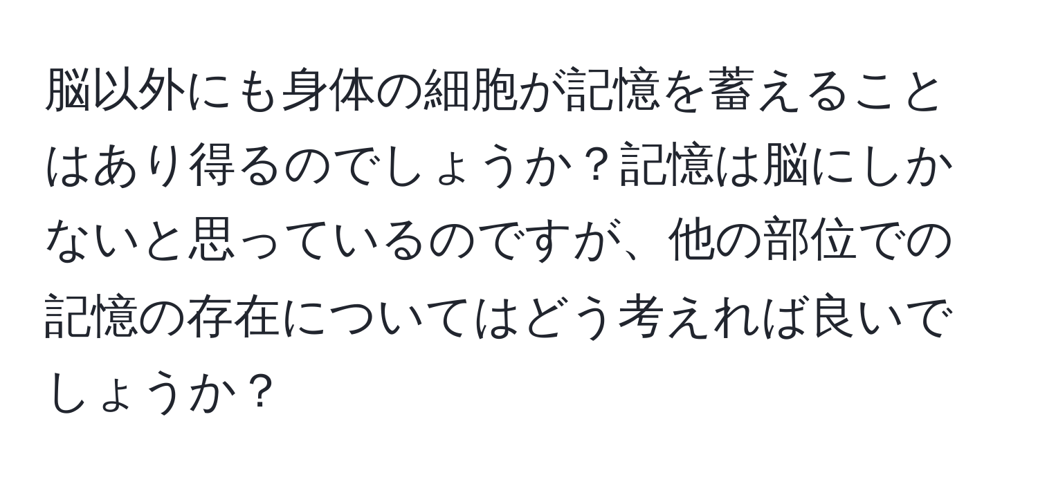 脳以外にも身体の細胞が記憶を蓄えることはあり得るのでしょうか？記憶は脳にしかないと思っているのですが、他の部位での記憶の存在についてはどう考えれば良いでしょうか？