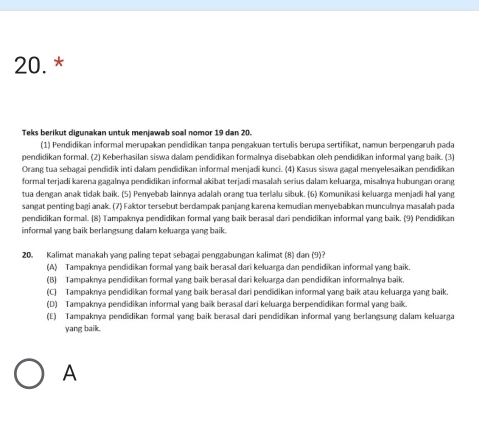 Teks berikut digunakan untuk menjawab soal nomor 19 dan 20.
(1) Pendidikan informal merupakan pendidikan tanpa pengakuan tertulis berupa sertifikat, namun berpengaruh pada
pendidikan formal. (2) Keberhasilan siswa dalam pendidikan formalnya disebabkan oleh pendidikan informal yang baik. (3)
Orang tua sebagai pendidik inti dalam pendidikan informal menjadi kunci. (4) Kasus siswa gagal menyelesaikan pendidikan
formal terjadi karena gagalnya pendidikan informal akibat terjadi masalah serius dalam keluarga, misalnya hubungan orang
tua dengan anak tidak baik. (5) Penyebab lainnya adalah orang tua terlalu sibuk. (6) Komunikasi keluarga menjadi hal yang
sangat penting bagi anak. (7) Faktor tersebut berdampak panjang karena kemudian menyebabkan munculnya masalah pada
pendidikan formal. (8) Tampaknya pendidikan formal yang baik berasal dari pendidikan informal yang baik. (9) Pendidikan
informal yang baik berlangsung dalam keluarga yang baik.
20. Kalimat manakah yang paling tepat sebagai penggabungan kalimat (8) dan (9)?
(A) Tampaknya pendidikan formal yang baik berasal dari keluarga dan pendidikan informal yang baik.
(B) Tampaknya pendidikan formal yang baik berasal dari keluarga dan pendidikan informalnya baik.
(C) Tampaknya pendidikan formal yang baik berasal dari pendidikan informal yang baik atau keluarga yang baik.
(D) Tampaknya pendidikan informal yang baik berasal dari keluarga berpendidikan formal yang baik.
(E) Tampaknya pendidikan formal yang baik berasal dari pendidikan informal yang berlangsung dalam keluarga
yang baik.
A