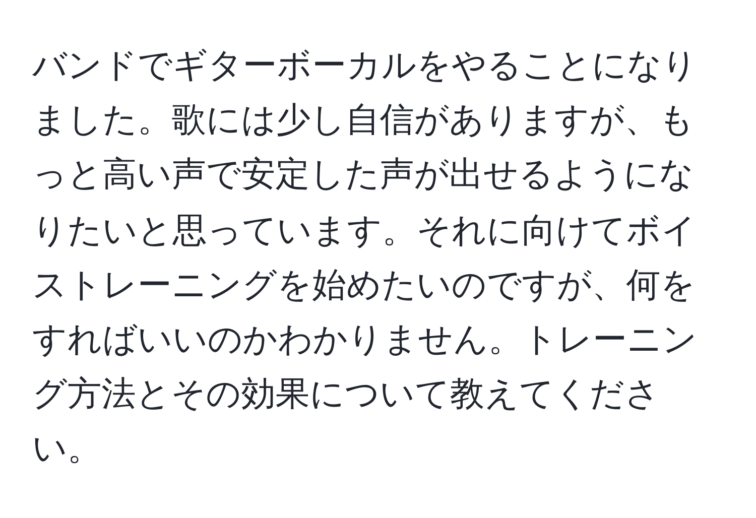 バンドでギターボーカルをやることになりました。歌には少し自信がありますが、もっと高い声で安定した声が出せるようになりたいと思っています。それに向けてボイストレーニングを始めたいのですが、何をすればいいのかわかりません。トレーニング方法とその効果について教えてください。