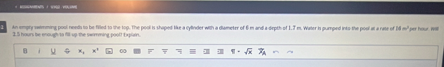 ASSIGNMENTS / U3Q2 · VOLUME 
2 An empty swimming pool needs to be filled to the top. The pool is shaped like a cylinder with a diameter of 6 m and a depth of 1,7 m. Water is pumped into the pool at a rate of 16m^3 per hour. Will
2.5 hours be enough to fill up the swimming pool? Explain.
x_2 x^2