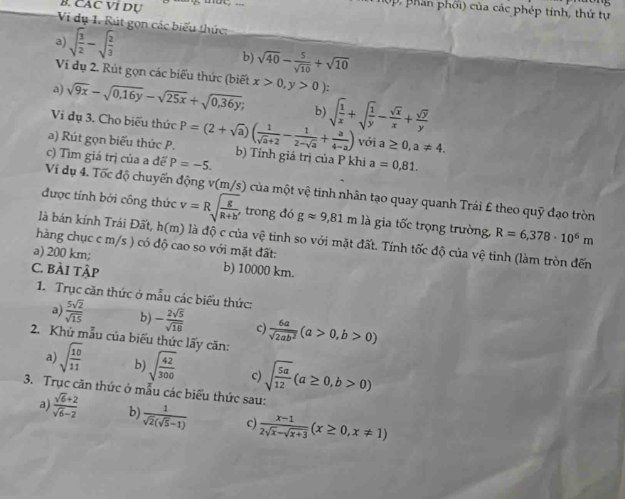 CAC VI Dụ
0p, phần phối) của các phép tính, thứ tự
Ví dụ 1. Rút gọn các biểu thức:
a) sqrt(frac 3)2-sqrt(frac 2)3
b) sqrt(40)- 5/sqrt(10) +sqrt(10)
Ví dụ 2. Rút gọn các biểu thức (biết x>0,y>0):
a) sqrt(9x)-sqrt(0,16y)-sqrt(25x)+sqrt(0,36y); b) sqrt(frac 1)x+sqrt(frac 1)y- sqrt(x)/x + sqrt(y)/y 
Ví dụ 3. Cho biểu thức a≥ 0,a!= 4.
vói
a) Rút gọn biểu thức P. P=(2+sqrt(a))( 1/sqrt(a)+2 - 1/2-sqrt(a) + a/4-a ) b) Tính giá trị của P khi a=0,81.
c) Tìm giá trị của a để P=-5.
Ví dụ 4. Tốc độ chuyển động v(m/s) của một vệ tinh nhân tạo quay quanh Trái £ theo quỹ đạo tròn
được tính bởi công thức v=Rsqrt(frac g)R+h trong đó gapprox 9,81m là gia twidehat Oc trọng trường, R=6,378· 10^6m
là bán kính Trái Đất, h(m) là độ c của vệ tinh so với mặt đất. Tính tốc độ của vệ tinh (làm tròn đến
hàng chục c m/s ) có độ cao so với mặt đất:
a) 200 km;
C. BÀi tập b) 10000 km.
1. Trục căn thức ở mẫu các biểu thức:
a)  5sqrt(2)/sqrt(15)  b) - 2sqrt(5)/sqrt(18)  c)  6a/sqrt(2ab^2) (a>0,b>0)
2. Khủ mẫu của biểu thức lấy căn:
a) sqrt(frac 10)11 b) sqrt(frac 42)300 c) sqrt(frac 5a)12(a≥ 0,b>0)
3. Trục căn thức ở mẫu các biểu thức sau:
a)  (sqrt(6)+2)/sqrt(6)-2  b)  1/sqrt(2)(sqrt(5)-1)  c  (x-1)/2sqrt(x)-sqrt(x+3) (x≥ 0,x!= 1)