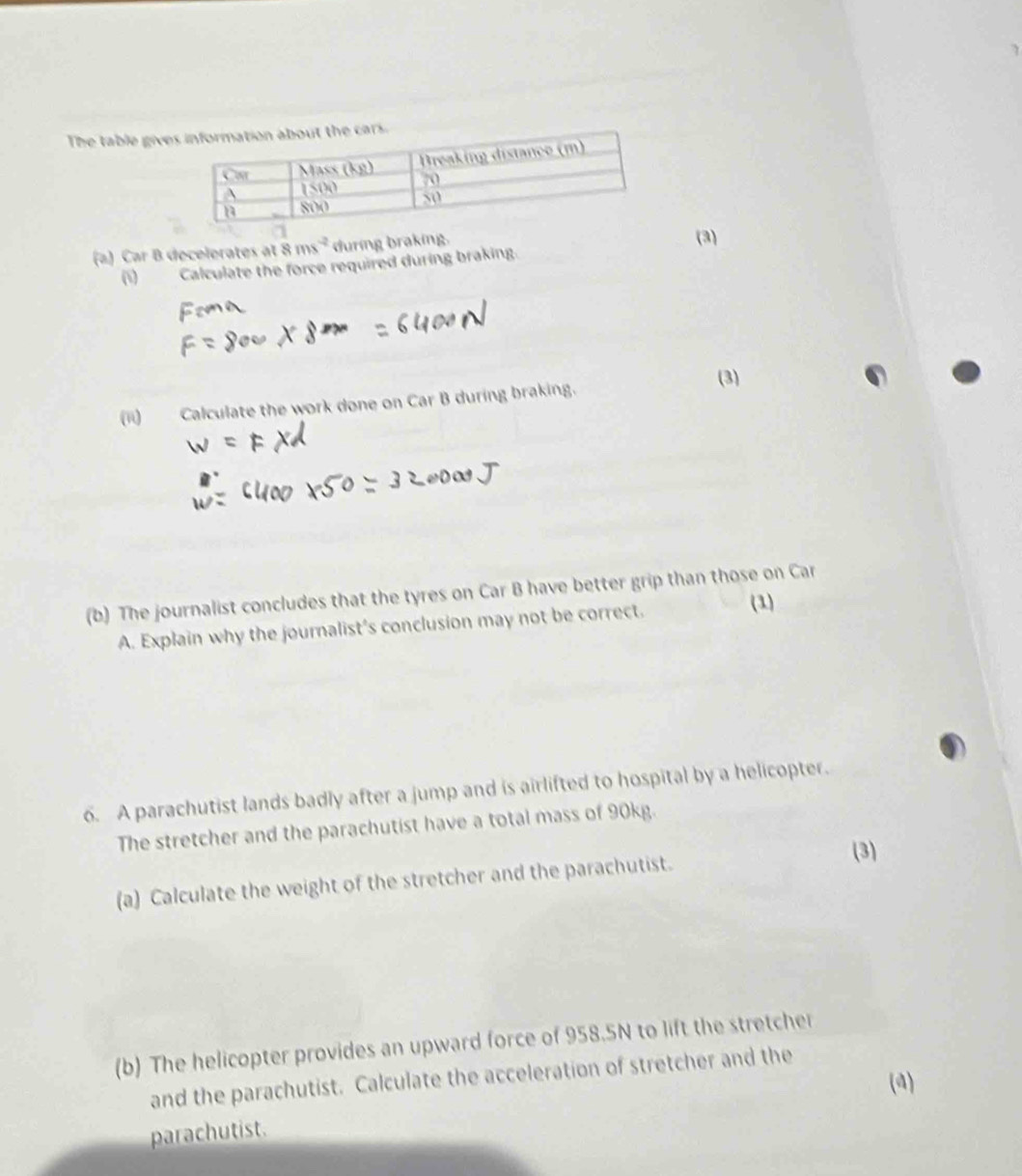 The table give
(a) Car B decelerates at 8ms^(-2) during braking. (3)
(1) Calculate the force required during braking.
(3)
(ii)  Calculate the work done on Car B during braking.
(b) The journalist concludes that the tyres on Car B have better grip than those on Car
A. Explain why the journalist's conclusion may not be correct. (1)
6. A parachutist lands badly after a jump and is airlifted to hospital by a helicopter.
The stretcher and the parachutist have a total mass of 90kg.
(3)
(a) Calculate the weight of the stretcher and the parachutist.
(b) The helicopter provides an upward force of 958.5N to lift the stretcher
and the parachutist. Calculate the acceleration of stretcher and the
(4)
parachutist.