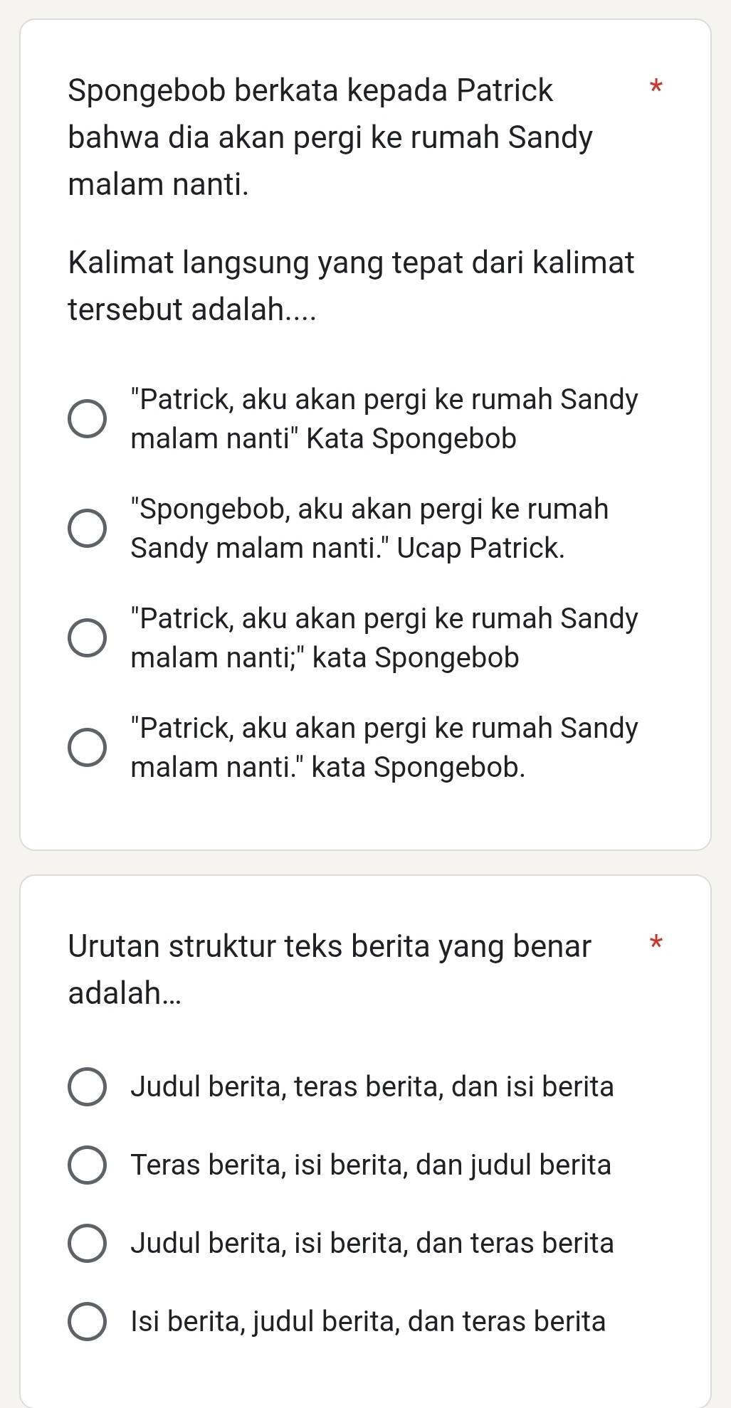 Spongebob berkata kepada Patrick
*
bahwa dia akan pergi ke rumah Sandy
malam nanti.
Kalimat langsung yang tepat dari kalimat
tersebut adalah....
"Patrick, aku akan pergi ke rumah Sandy
malam nanti" Kata Spongebob
"Spongebob, aku akan pergi ke rumah
Sandy malam nanti." Ucap Patrick.
"Patrick, aku akan pergi ke rumah Sandy
malam nanti;" kata Spongebob
"Patrick, aku akan pergi ke rumah Sandy
malam nanti." kata Spongebob.
Urutan struktur teks berita yang benar ₹*
adalah...
Judul berita, teras berita, dan isi berita
Teras berita, isi berita, dan judul berita
Judul berita, isi berita, dan teras berita
Isi berita, judul berita, dan teras berita