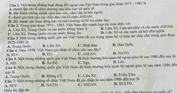 Một trong những hoạt động đổi ngoại của Việt Nam trong giai đoạn 1975 - 1985 là
A thành lập các tổ chức thương mại khu vực và quốc tế.
B. đầu tranh chống chính sách bao vây, cẩm vận từ bên ngoài.
C. tham gia tích cực các diễn đàn của tổ chức ASEAN.
D. đầy mạnh các hoạt động bảo vệ môi trường và hỗ trợ nhân đạo.
Câu 2: Trong giai đoạn 1975 - 1985, Việt Nam đầy mạnh hợp tác toàn diện với
A. Liên Xô, Trung Quốc và các nước Đông Nam Á. B. Liên Xô, Cam-pu-chia và các nước ASEAN.
C. Liên Xô, Trung Quốc và các nước Đông Âu. D. Liên Xô và các nước xã hội chủ nghĩa.
Câu 3. Một trong những quốc gia mà Việt Nam rất coi trọng quan hệ và hợp tác chặt chẽ trong giai đoạn
1975-1985 là:
A. Trung Quốc. B. Liên Xô. C. Nhật Bản. D. Hàn Quốc.
Câu 4, Năm 1978, Việt Nam gia nhập tổ chức nào sau đây?
A. SEV. B. EU. C. ASEAN. D. NATO.
Cầu 5. Một trong những quốc gia Việt Nam đã bình thường hóa quan hệ ngoại giao từ sau 1986 đến nay là
A. Mỹ. B. Ấn Độ. C. Nga. D. Lào.
Câu 6. Một trong những quốc gia Việt Nam đã bình thường hóa quan hệ ngoại giao từ sau năm 1986 đến
nay là
A. Trung Quốc. B. Mông Cổ. C. Liên Xô. D. Triều Tiên.
Câu 7: Một trong những tổ chức Việt Nam đã gia nhập từ sau năm 1986 đến nay là
A. SEV. B. NATO. C. ASEAN. D.SEATO.
Hiển thị đáp án shức diễn đàn khu xực xà quốc tế?