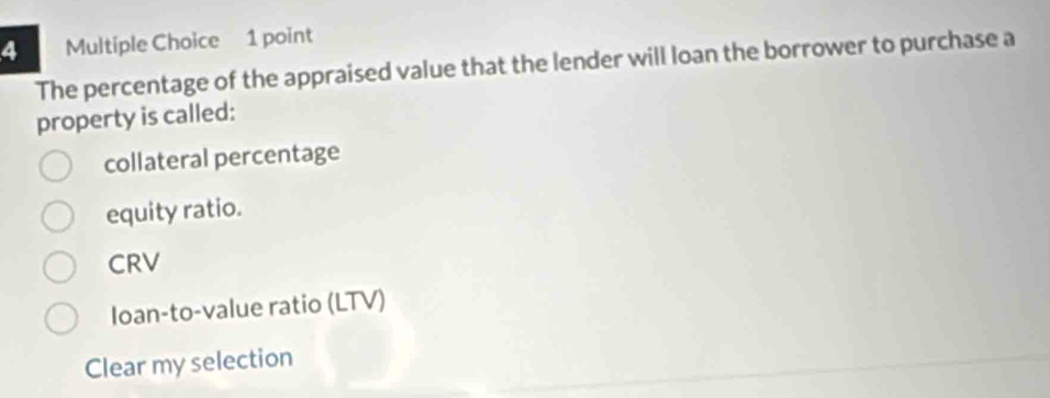 The percentage of the appraised value that the lender will loan the borrower to purchase a
property is called:
collateral percentage
equity ratio.
CRV
Ioan-to-value ratio (LTV)
Clear my selection