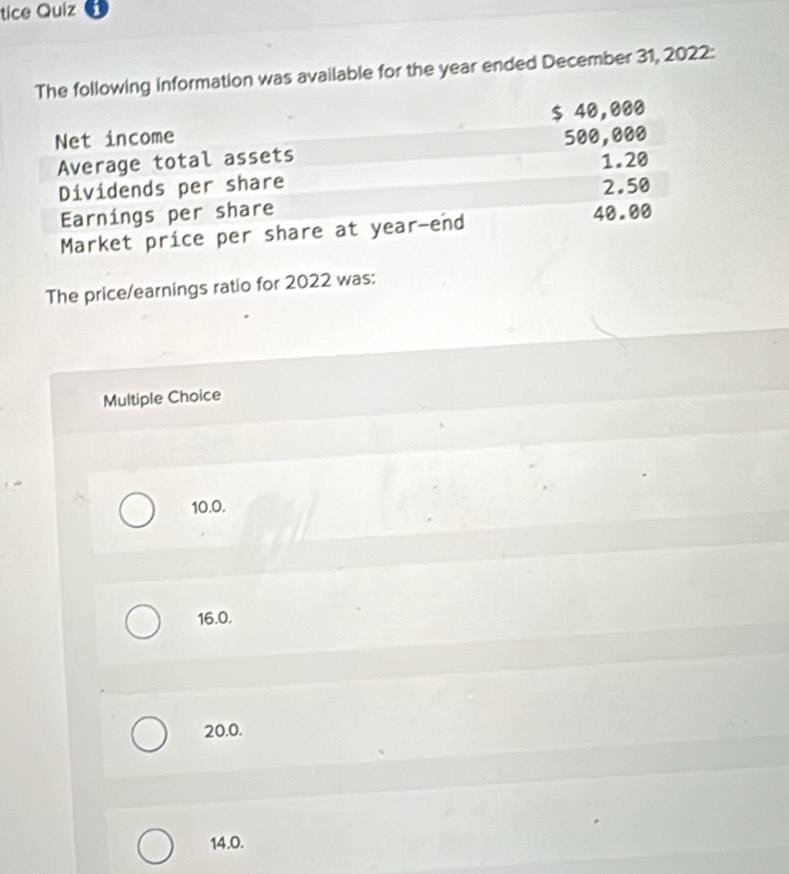 tice Quiz
The following information was available for the year ended December 31, 2022:
Net income $ 40,000
Average total assets 500,000
Dividends per share 1.20
Earnings per share 2.50
Market price per share at year -end 40.00
The price/earnings ratio for 2022 was:
Multiple Choice
10.0.
16.0.
20.0.
14.0.