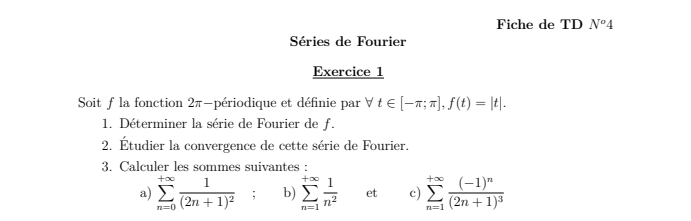 Fiche de TD N^o4
Séries de Fourier 
Exercice 1 
Soit f la fonction 2π -périodique et définie par forall t∈ [-π ;π ], f(t)=|t|. 
1. Déterminer la série de Fourier de f. 
2. Étudier la convergence de cette série de Fourier. 
3. Calculer les sommes suivantes : 
a) sumlimits _(n=0)^(+∈fty)frac 1(2n+1)^2; b) sumlimits _(n=1)^(+∈fty) 1/n^2  et c) sumlimits _(n=1)^(+∈fty)frac (-1)^n(2n+1)^3