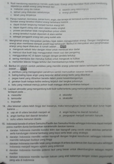 Rudi mendorong sepedanya menaiki suatu bukit. Energi yang digunakian Rudi untuk mendoring
sepedanya adaiah energi yang berasal dari
a. makanan yang dia makan
b. latihan yang dilakukan sebelumnya d. sepeda yang didorongnya
c. tanah yang diinjaknya e. energi gravitasi
10. Panas matahari, biomassa, panas bumi, angin, dan tenaga air termasuk sumber energi terbiarukan
Sumber energi tersebut disebut energi terbaharui karena ....
a. dapat diubah langsung menjadi bentuk energi lain
b. dapat diganti ulang oleh alam dalam waktu singkat
c. proses perubahan tidak menghasilkan polusi udara
d. energi tersebut mudah diperoleh di alam sekitar
e. sebagai pengganti energi lain yang sudah ada
11. Menghemat energi merupakan perilaku bijak dalam menggunakan energi. Dengan menghemat
energi akan membawa dampak positif bagi kehidupan. Berikut ini merupakan aksi penghematan
energi yang dapat dilakukan di rumah adalah .... □
a. mengocok sebutir telur dengan mixer untuk membuat telur dadar
b. mencuci dua buah baju menggunakan mesin cuci dan pengering
c. menggunakan AC di dalam ruangan dengan jendela tertutup
d. sering membuka dan menutup kulkas untuk mengecek isi kulkas
e. menonton televisi hingga tertidur dan membiarkannya tetap menyala
12. Berikut ini adalah contoh peristiwa yang memiliki energi potensial dalam kehidupan sehari-han
adalah .... HOTS
a. pemburu yang meregangkan panahnya sambill memusatkan sasaran tembak
b. baling-baling kipas angin yang berputar akibat energi listrik yang diberikan
c. pegas karet yang dibiarkan berada dalam posisi keseimbangannya
d. gerakan buah kelapa ketika sedang terjatuh dari tangkai pohonnya
e. batu yang melesat menuju pohon buah mangga akibat tembakan ketapel
13. Lapisan atmosfer yang mengandung butir-butir sulfat tertentu yang memungkinkan terjadinya hujan
terdapat pada ....
a. mesosfer d. eksosfer
b. termosfer e. stratosfer
c. troposfer
14. Jika tekanan udara lebih tinggi dari biasanya, maka kemungkinan besar tidak akan turun hujan
karena ....
a. uap air di udara berubah menjadi air d. angin bertiup ke daerah tersebut
b. angin bertiup dari daerah tersebut e. penguapan menjadi semakin banyak
c. suhu udara menurun drastis
15. Indonesia berada di antara Samudra Pasifik dan Samudra Hindia sehingga Indonesia dapat menjadi
poros maritim dunia berdasarkan karakteristik daratan karena
a. daratan Indonesia memiliki kondisi iklim dan topografi yang cocok untuk aktivitas pertanian
serta kandungan mineral tambang yang kaya serta letak yang strategis
b. daratan Indonesia memiliki variasi topografi dengan tingkat kesuburan sehingga indonesia
memiliki kekayaan budaya yang tinggi
c. daratan Indonesia memiliki letak yang strategis di antara dua benua dan dua samudra sehingga
Indonesia menjadi negara agrars yang potensial
d. daratan Indonesia memiliki potensi laut yang besar untuk dikembangkan sebagai negara
maritim
e. daratan Indonesia memiliki lapisan batuan yang erat kaitannya dengan sistem pegunungan
yang ada di Indonesia