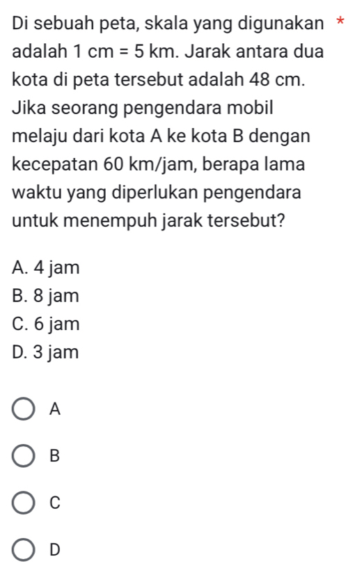 Di sebuah peta, skala yang digunakan *
adalah 1cm=5km. Jarak antara dua
kota di peta tersebut adalah 48 cm.
Jika seorang pengendara mobil
melaju dari kota A ke kota B dengan
kecepatan 60 km/jam, berapa lama
waktu yang diperlukan pengendara
untuk menempuh jarak tersebut?
A. 4 jam
B. 8 jam
C. 6 jam
D. 3 jam
A
B
C
D