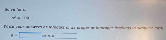 Solve for s.
s^2=100
Write your answers as integers or as proper or improper fractions in simplest form.
s=□ or s=□