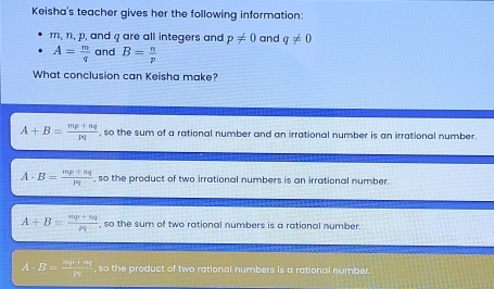 Keisha's teacher gives her the following information:
m, n, p, and q are all integers and p!= 0 and q!= 0
A= m/q  and B= n/p 
What conclusion can Keisha make?
A+B= (mp+nq)/pq  , so the sum of a rational number and an irrational number is an irrational number.
A· B=frac mpfrac mp+ngp_1 , so the product of two irrational numbers is an irrational number.
A+B=frac mp+nqrho _0 , so the sum of two rational numbers is a rational number.
A B= (mp+nq)/rq  , so the product of two rational numbers is a rational number.