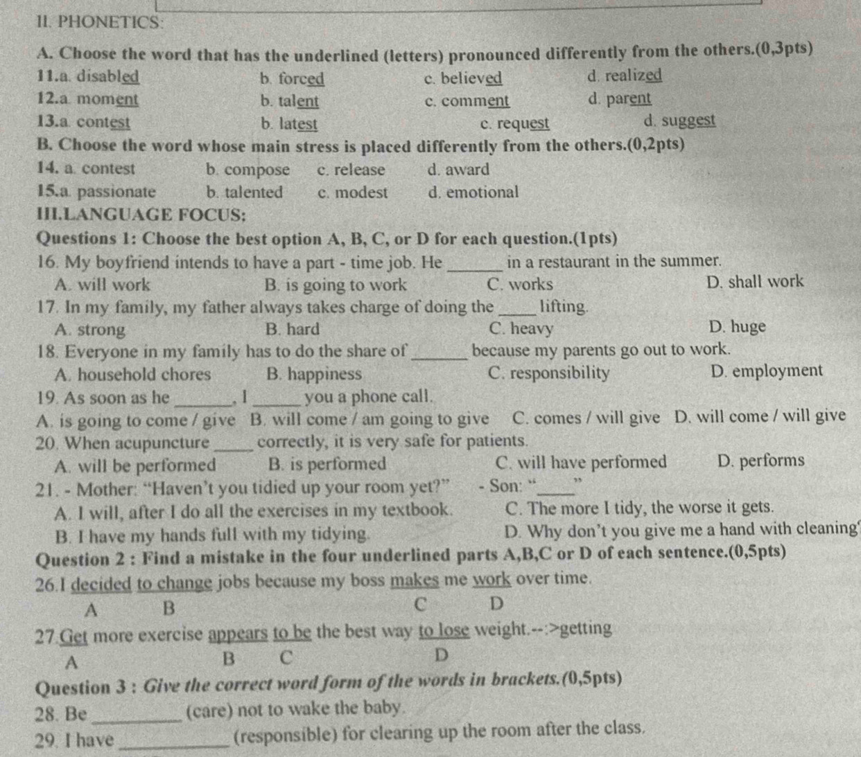 PHONETICS:
A. Choose the word that has the underlined (letters) pronounced differently from the others.(0,3pts)
11.a. disabled b. forced c. believed d. realized
12.a moment b. talent c. comment d. parent
13.a contest b. latest c. request d. suggest
B. Choose the word whose main stress is placed differently from the others.(0,2pts)
14. a contest b. compose c. release d. award
15.a passionate b. talented c. modest d. emotional
III.LANGUAGE FOCUS;
Questions 1: Choose the best option A, B, C, or D for each question.(1pts)
16. My boyfriend intends to have a part - time job. He _in a restaurant in the summer.
A. will work B. is going to work C. works D. shall work
17. In my family, my father always takes charge of doing the_ lifting.
A. strong B. hard C. heavy D. huge
18. Everyone in my family has to do the share of _because my parents go out to work.
A. household chores B. happiness C. responsibility D. employment
19. As soon as he _, 1_ you a phone call.
A. is going to come / give B. will come / am going to give C. comes / will give D. will come / will give
20. When acupuncture _correctly, it is very safe for patients.
A. will be performed B. is performed C. will have performed D. performs
21. - Mother: “Haven’t you tidied up your room yet?” - Son: “_ ”
A. I will, after I do all the exercises in my textbook. C. The more I tidy, the worse it gets.
B. I have my hands full with my tidying. D. Why don’t you give me a hand with cleaning?
Question 2 : Find a mistake in the four underlined parts A,B,C or D of each sentence.(0,5pts)
26.I decided to change jobs because my boss makes me work over time.
A B
C D
27.Get more exercise appears to be the best way to lose weight.--:>getting
A
B C
D
Question 3 : Give the correct word form of the words in brackets.(0,5pts)
28. Be _(care) not to wake the baby.
29. I have_ (responsible) for clearing up the room after the class.