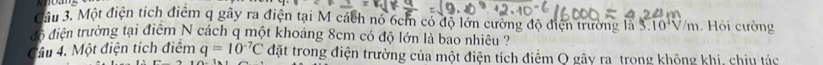 Cầu 3. Một điện tích điểm q gây ra điện tại M cách nó 6cm có độ lớn cường độ điện trường là 3. 10^4V/m Hội cường 
đó điện trường tại điểm N cách q một khoảng 8cm có độ lớn là bao nhiều ? 
Câu 4. Một điện tích điểm q=10^(-7)C đặt trong điện trường của một điện tích điểm Q gây ra trong không khí, chịu tác