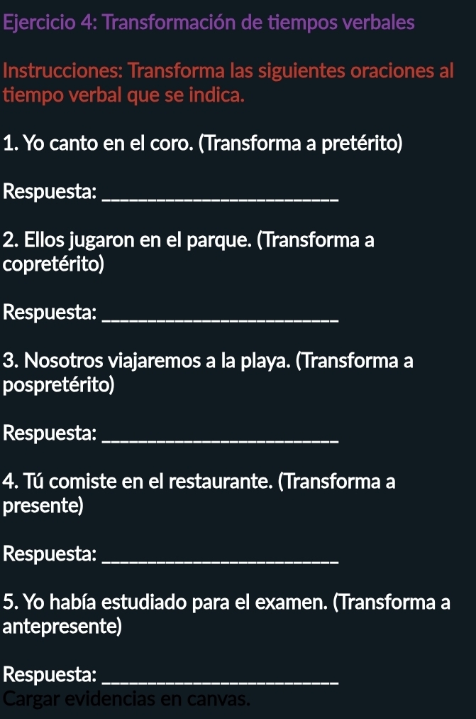 Transformación de tiempos verbales 
Instrucciones: Transforma las siguientes oraciones al 
tiempo verbal que se indica. 
1. Yo canto en el coro. (Transforma a pretérito) 
Respuesta:_ 
2. Ellos jugaron en el parque. (Transforma a 
copretérito) 
Respuesta:_ 
3. Nosotros viajaremos a la playa. (Transforma a 
pospretérito) 
Respuesta:_ 
4. Tú comiste en el restaurante. (Transforma a 
presente) 
Respuesta:_ 
5. Yo había estudiado para el examen. (Transforma a 
antepresente) 
Respuesta:_ 
Cargar evidencias en canvas.