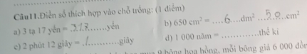 Câu11.Điễn số thích hợp vào chỗ trống: (1 điểm) 
a) 3 tạ 17yin= _yên b) 650cm^2= _ dm^2 _ cm^2
c) 2 phùt 12gidy= _giây d) 1000nam= _thể ki 
9 hông họa hồng, mỗi bông giá 6 000 đồn