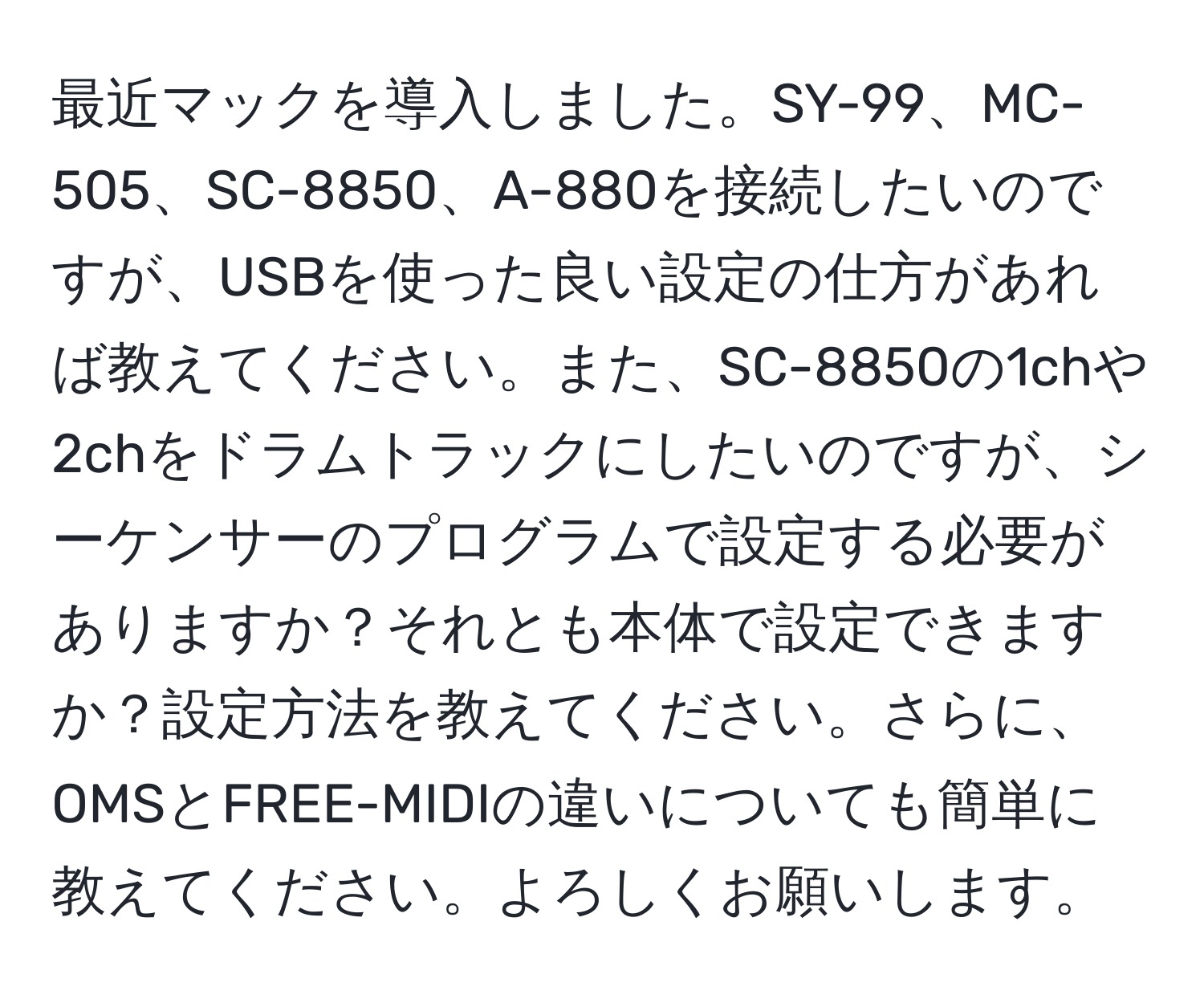 最近マックを導入しました。SY-99、MC-505、SC-8850、A-880を接続したいのですが、USBを使った良い設定の仕方があれば教えてください。また、SC-8850の1chや2chをドラムトラックにしたいのですが、シーケンサーのプログラムで設定する必要がありますか？それとも本体で設定できますか？設定方法を教えてください。さらに、OMSとFREE-MIDIの違いについても簡単に教えてください。よろしくお願いします。