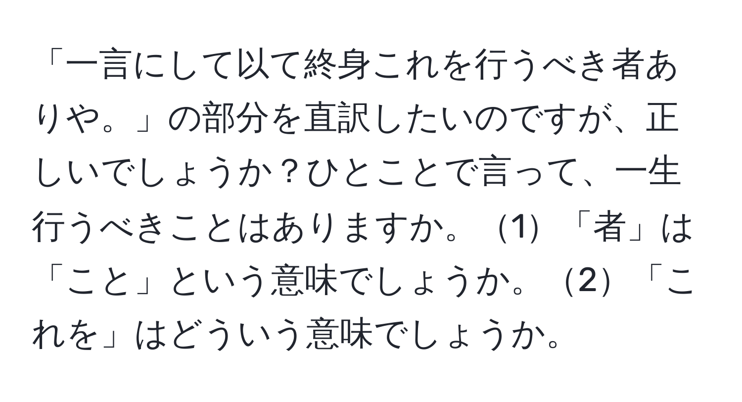 「一言にして以て終身これを行うべき者ありや。」の部分を直訳したいのですが、正しいでしょうか？ひとことで言って、一生行うべきことはありますか。1「者」は「こと」という意味でしょうか。2「これを」はどういう意味でしょうか。