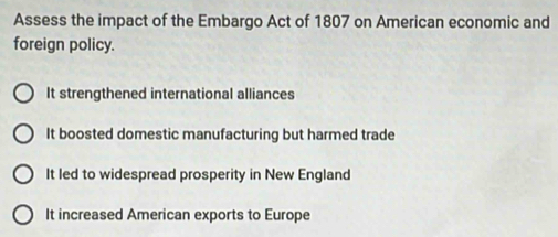 Assess the impact of the Embargo Act of 1807 on American economic and
foreign policy.
It strengthened international alliances
It boosted domestic manufacturing but harmed trade
It led to widespread prosperity in New England
It increased American exports to Europe