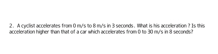 A cyclist accelerates from 0 m/s to 8 m/s in 3 seconds. What is his acceleration ? Is this 
acceleration higher than that of a car which accelerates from 0 to 30 m/s in 8 seconds?