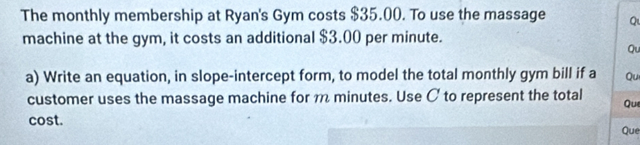 The monthly membership at Ryan's Gym costs $35.00. To use the massage 
Q 
machine at the gym, it costs an additional $3.00 per minute. 
Qu 
a) Write an equation, in slope-intercept form, to model the total monthly gym bill if a Qu 
customer uses the massage machine for m minutes. Use C to represent the total Que 
cost. 
Que