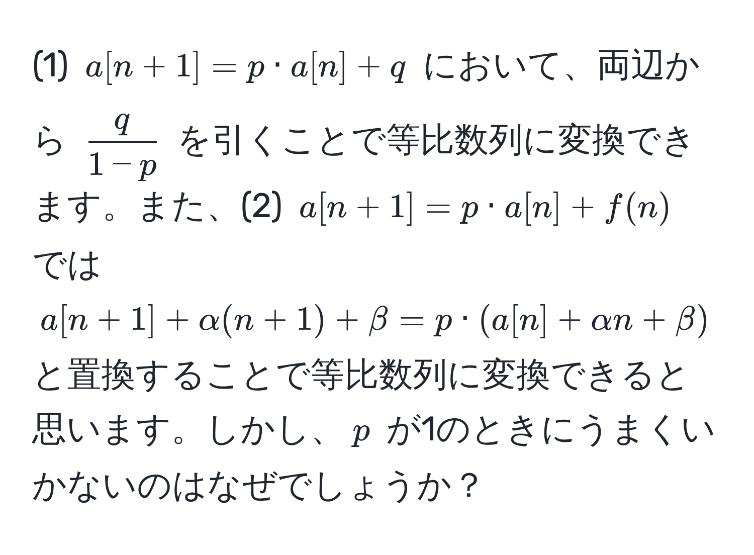 (1) $a[n+1] = p · a[n] + q$ において、両辺から $ q/1-p $ を引くことで等比数列に変換できます。また、(2) $a[n+1] = p · a[n] + f(n)$ では $a[n+1] + alpha(n+1) + beta = p · (a[n] + alpha n + beta)$ と置換することで等比数列に変換できると思います。しかし、$p$ が1のときにうまくいかないのはなぜでしょうか？