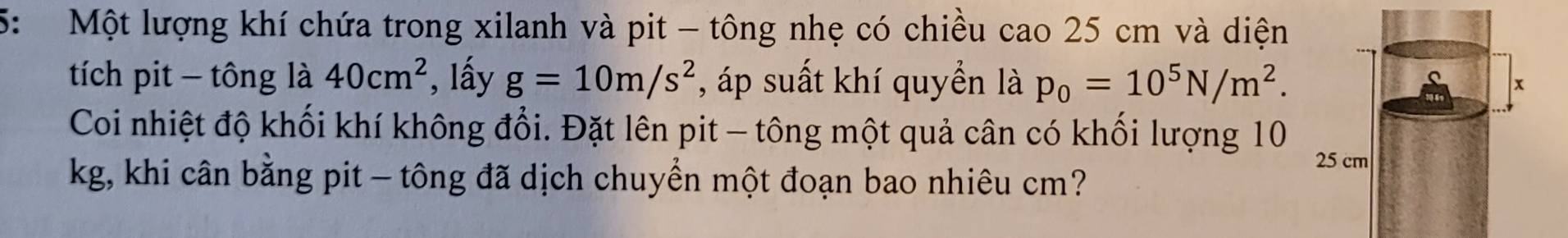 5: Một lượng khí chứa trong xilanh và pit - tông nhẹ có chiều cao 25 cm và diện 
tích pit - tông là 40cm^2 , lấy g=10m/s^2 , áp suất khí quyền là p_0=10^5N/m^2. 
Coi nhiệt độ khối khí không đổi. Đặt lên pit - tông một quả cân có khối lượng 10
kg, khi cân bằng pit — tông đã dịch chuyển một đoạn bao nhiêu cm?