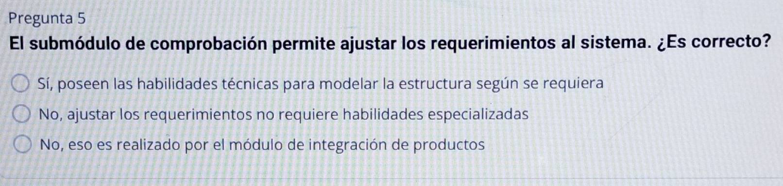 Pregunta 5
El submódulo de comprobación permite ajustar los requerimientos al sistema. ¿Es correcto?
Sí, poseen las habilidades técnicas para modelar la estructura según se requiera
No, ajustar los requerimientos no requiere habilidades especializadas
No, eso es realizado por el módulo de integración de productos