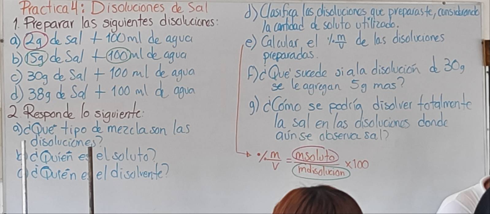 Practical: Disoluciones de Sal d) Clasifica as disclociones gue preparaste, considrance 
1. Preparar las siquientes disoluciones: 
Ia cantidad do soluto utilizado. 
a Qg de sal +100m1 de agua e) Calcular, el 1m de las disoluciones 
b) 5gdeSalGooml de agua preparadas. 
() 30g de Sal + 100 ml de agua 
POve sucede oiala disdlucion do 30g
(38g de Sad + 100 ml d agua se leagregan 5g mas? 
2 Responde 10 siquiente g) dComo se poding disolver fotalmente 
adOve tipo de mezclason las 
la sal enlas disoluciones conde 
disoluciones? 
ainse observa sal? 
dDvieneelsoluto? Isolut 
b oM 
gcoureneel disolvente? 
X100