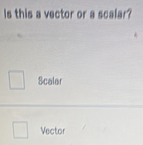 Is this a vector or a scalar?
Scalar
Vector