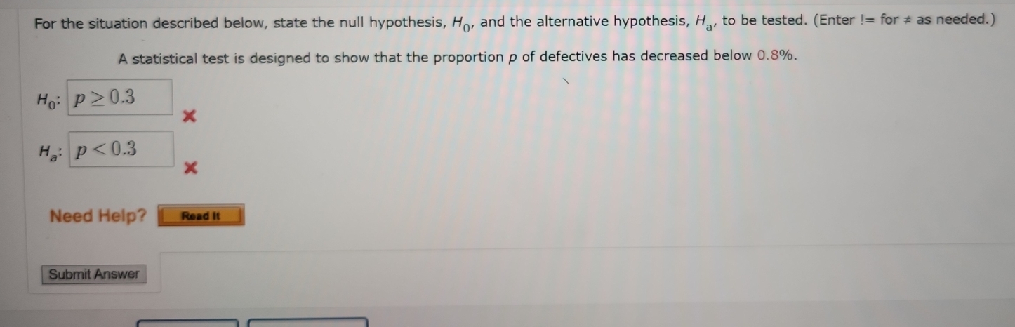 For the situation described below, state the null hypothesis, H_0 , and the alternative hypothesis, H_a , to be tested. (Enter!=for!= as needed.) 
A statistical test is designed to show that the proportion p of defectives has decreased below 0.8%.
H_0 : | p≥ 0.3
H_a:p<0.3 □  
Need Help? Read it 
Submit Answer