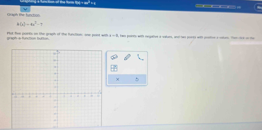 Graphing a function of the form f(x)=ax^2+c ————— 2/5 Ney 
Graph the function.
h(x)=4x^2-7
Plot five points on the graph of the function: one point with x=0 , two points with negative x -values, and two points with positive x -values. Then click on the 
graph-a-function button. 
×
-10 -