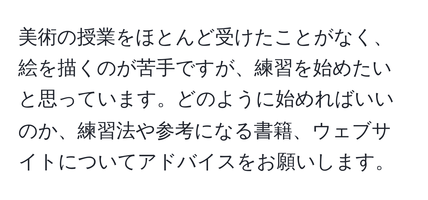 美術の授業をほとんど受けたことがなく、絵を描くのが苦手ですが、練習を始めたいと思っています。どのように始めればいいのか、練習法や参考になる書籍、ウェブサイトについてアドバイスをお願いします。