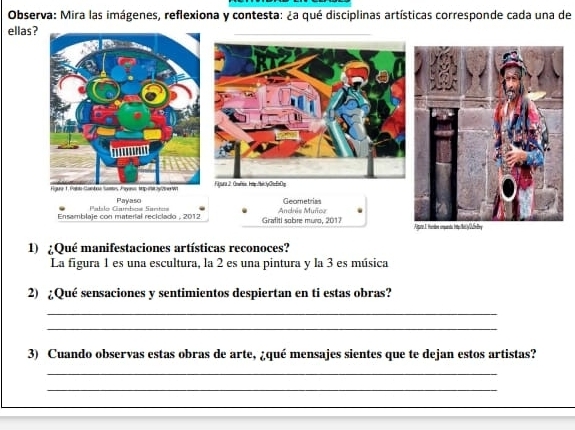 Observa: Mira las imágenes, reflexiona y contesta: ¿a qué disciplinas artísticas corresponde cada una de 
ellas ? 
1) ¿Qué manifestaciones artísticas reconoces? 
La figura 1 es una escultura, la 2 es una pintura y la 3 es música 
2) ¿Qué sensaciones y sentimientos despiertan en ti estas obras? 
_ 
_ 
3) Cuando observas estas obras de arte, ¿qué mensajes sientes que te dejan estos artistas? 
_ 
_ 
_