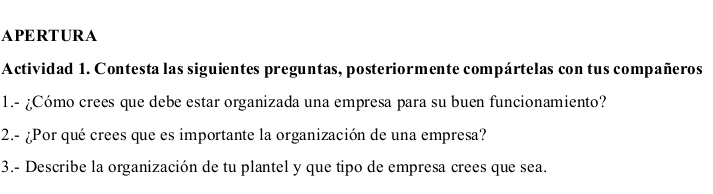 APERTURA 
Actividad 1. Contesta las siguientes preguntas, posteriormente compártelas con tus compañeros 
1.- ¿Cómo crees que debe estar organizada una empresa para su buen funcionamiento? 
2.- ¿Por qué crees que es importante la organización de una empresa? 
3.- Describe la organización de tu plantel y que tipo de empresa crees que sea.