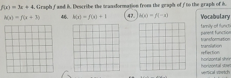 f(x)=3x+4. Graph f and h. Describe the transformation from the graph of fto the graph of h.
h(x)=f(x+3) 46. h(x)=f(x)+1 47. h(x)=f(-x) Vocabulary
family of functi
parent functior
transformation
translation
reflection
horizontall shrin
horizontal stret
vertical stretch