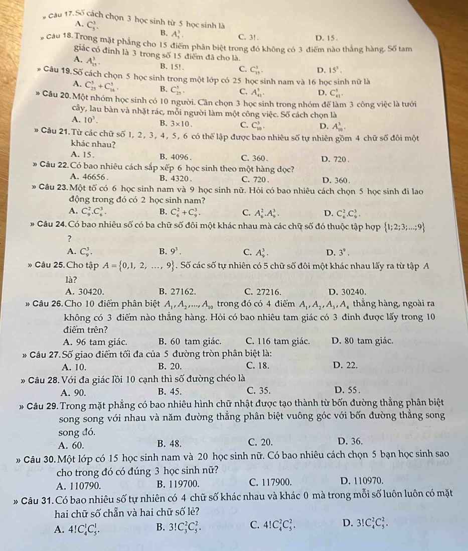 Cầu 17.Số cách chọn 3 học sinh từ 5 học sinh là
A. C_3^(3.
B. A_5^3.
C. 3! . D. 15 .
# Cầu 18. Trong mặt phẳng cho 15 điểm phân biệt trong đó không có 3 điểm nào thắng hàng. Số tam
giác có đỉnh là 3 trong số 15 điểm đã cho là.
A. A_(15)^3.
B. 15!. C. C_(15)^3.
D. 15^3).
* Câu 19.Số cách chọn 5 học sinh trong một lớp có 25 học sinh nam và 16 học sinh nữ là
A. C_(25)^5+C_(16)^5. B. C_(25)^5.
C. A_(41)^5. D. C_(41)^3.
» Câu 20. Một nhóm học sinh có 10 người. Cần chọn 3 học sinh trong nhóm để làm 3 công việc là tưới
cây, lau bàn và nhặt rác, mỗi người làm một công việc. Số cách chọn là
A. 10^3.
B. 3* 10. C. C_(10)^3. D. A_(10)^3.
» Câu 21.Từ các chữ shat 01,2, 3, 4, 5, 6 có thể lập được bao nhiêu số tự nhiên gồm 4 chữ số đôi một
khác nhau?
A. 15. B. 4096 . C. 360 . D. 720 .
» Câu 22.Có bao nhiêu cách sắp xếp 6 học sinh theo một hàng dọc?
A. 46656 . B. 4320 . C. 720 . D. 360.
Câu 23.Một tổ có 6 học sinh nam và 9 học sinh nữ. Hỏi có bao nhiêu cách chọn 5 học sinh đi lao
động trong đó có 2 học sinh nam?
A. C_9^(2.C_6^3. B. C_6^2+C_9^3. C. A_6^2.A_9^3. D. C_6^2.C_9^3.
# Câu 24. Có bao nhiêu số có ba chữ số đôi một khác nhau mà các chữ số đó thuộc tập hợp  1;2;3;...;9)
?
A. C_9^(3. B. 9^3). C. A_9^(3. D. 3^9).
» Câu 25. Cho tập A= 0,1,2,...,9. Số các số tự nhiên có 5 chữ số đôi một khác nhau lấy ra từ tập A
là?
A. 30420. B. 27162. C. 27216. D. 30240.
# Câu 26.Cho 10 điểm phân biệt A_1,A_2,...,A_10 trong đó có 4 điểm A_1,A_2,A_3,A thắng hàng, ngoài ra
không có 3 điểm nào thẳng hàng. Hỏi có bao nhiêu tam giác có 3 đinh được lấy trong 10
điểm trên?
A. 96 tam giác. B. 60 tam giác. C. 116 tam giác. D. 80 tam giác.
* Câu 27.Số giao điểm tối đa của 5 đường tròn phân biệt là:
A. 10. B. 20. C. 18. D. 22.
* Câu 28. Với đa giác lồi 10 cạnh thì số đường chéo là
A. 90. B. 45. C. 35. D. 55 .
# Câu 29. Trong mặt phẳng có bao nhiêu hình chữ nhật được tạo thành từ bốn đường thẳng phân biệt
song song với nhau và năm đường thẳng phân biệt vuông góc với bốn đường thẳng song
song đó.
A. 60. B. 48. C. 20. D. 36.
» Câu 30. Một lớp có 15 học sinh nam và 20 học sinh nữ. Có bao nhiêu cách chọn 5 bạn học sinh sao
cho trong đó có đúng 3 học sinh nữ?
A. 110790. B. 119700. C. 117900. D. 110970.
# Câu 31. Có bao nhiêu số tự nhiên có 4 chữ số khác nhau và khác 0 mà trong mỗi số luôn luôn có mặt
hai chữ số chẵn và hai chữ số lẻ?
A. 4!C_4^1C_5^1. 3!C_3^2C_5^2. C. 4!C_4^2C_5^2. D. 3!C_4^2C_5^2.
B.