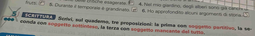 elle crítiche esagerate. 4. Nel mio giardino, degli alberi sono già carch i d 
frutti. 5. Durante il temporale è grandinato. 6. Ho approfondito alcuni argomenti di storia. 
SCRITTURA Scrivi, sul quaderno, tre proposizioni: la prima con soggetto partitivo, la se- 
conda con soggetto sottinteso, la terza con soggetto mancante del tutto.