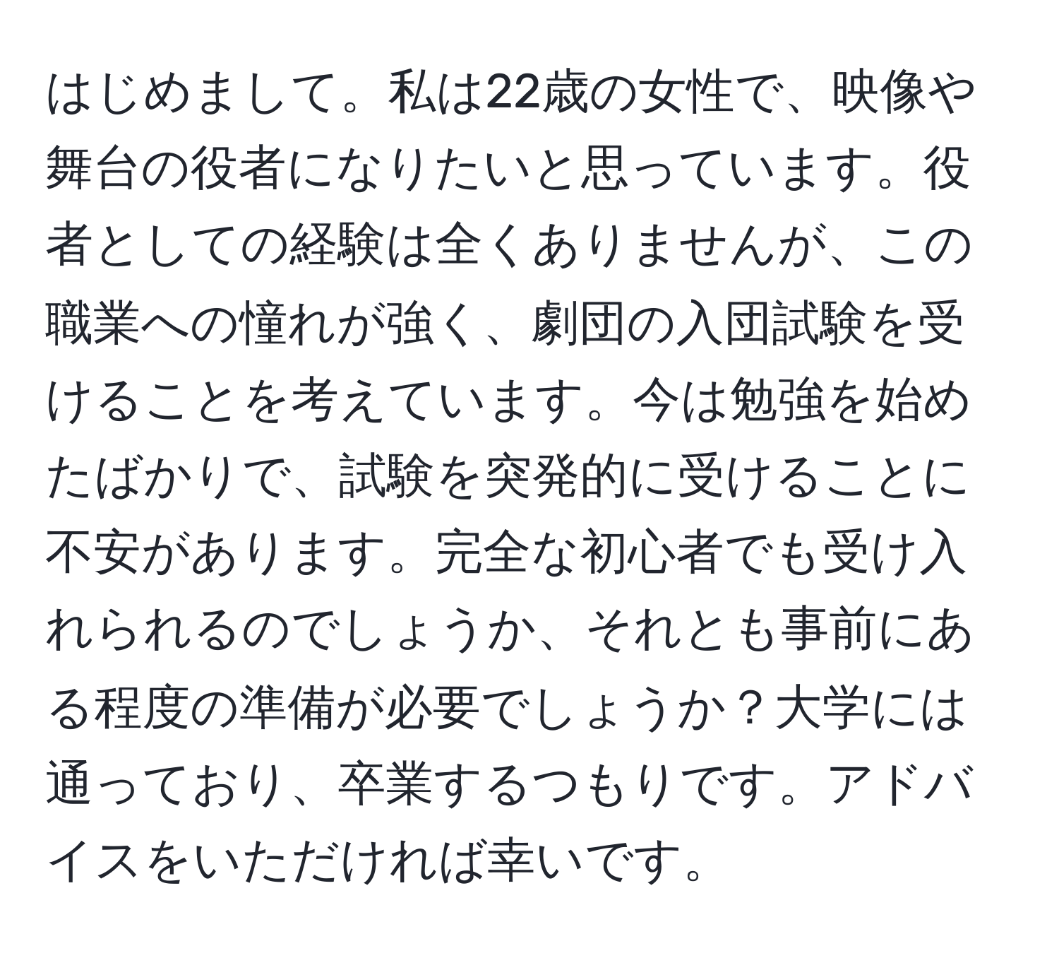 はじめまして。私は22歳の女性で、映像や舞台の役者になりたいと思っています。役者としての経験は全くありませんが、この職業への憧れが強く、劇団の入団試験を受けることを考えています。今は勉強を始めたばかりで、試験を突発的に受けることに不安があります。完全な初心者でも受け入れられるのでしょうか、それとも事前にある程度の準備が必要でしょうか？大学には通っており、卒業するつもりです。アドバイスをいただければ幸いです。