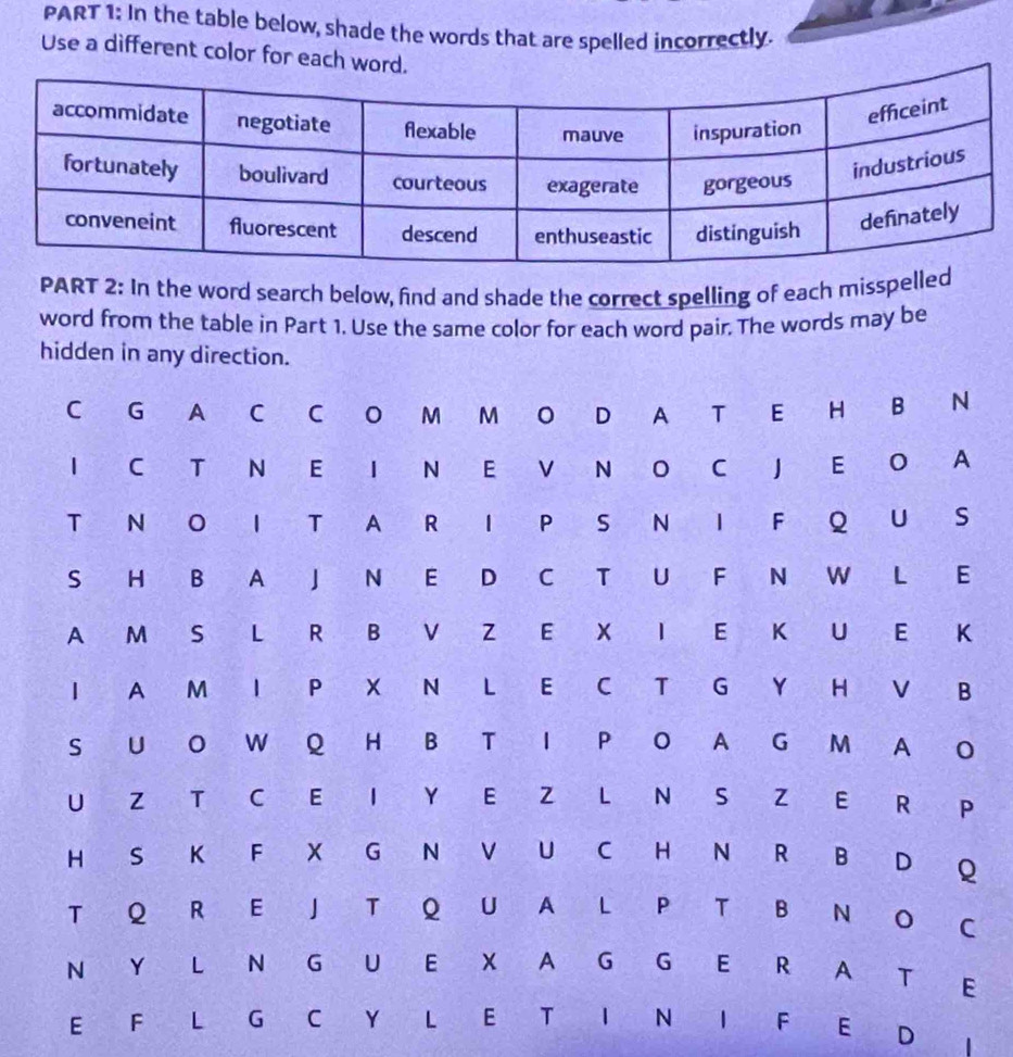 In the table below, shade the words that are spelled incorrectly. 
Use a different color for each w 
PART 2: In the word search below, find and shade the correct spelling of each misspelled 
word from the table in Part 1. Use the same color for each word pair. The words may be 
hidden in any direction. 
C G A C C O M M O D A T E H B N 
1 C T N E I N E V N O C J E O A 
T N O I T A R I P S N I F Q U S 
S H B A J N E D C T U F N W L E 
A M S L R B V Z E X I E K U E K 
I A M I P X N L E C T G Y H V B 
S U O W Q H B T I P O A G M A O 
U Z T C E I Y E Z L N S Z E R P 
H S K F X G N V U C H N R B D Q 
T Q R E J T Q U A L P T B N 
C 
N Y L N G U E X A G G E Ré A a T E 
E F L G C Y L E T I N I F E D 1