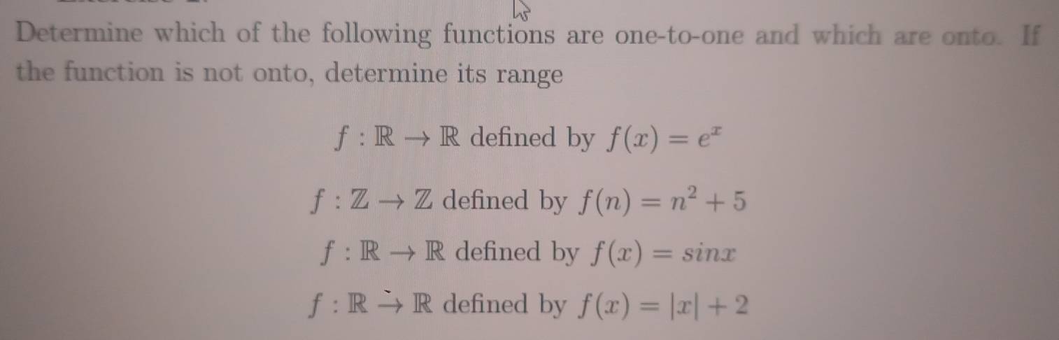 Determine which of the following functions are one-to-one and which are onto. If
the function is not onto, determine its range
f: Rto R defined by f(x)=e^x
f:Zto Z defined by f(n)=n^2+5
f: Rto R defined by f(x)=sin x
f: Rto R defined by f(x)=|x|+2