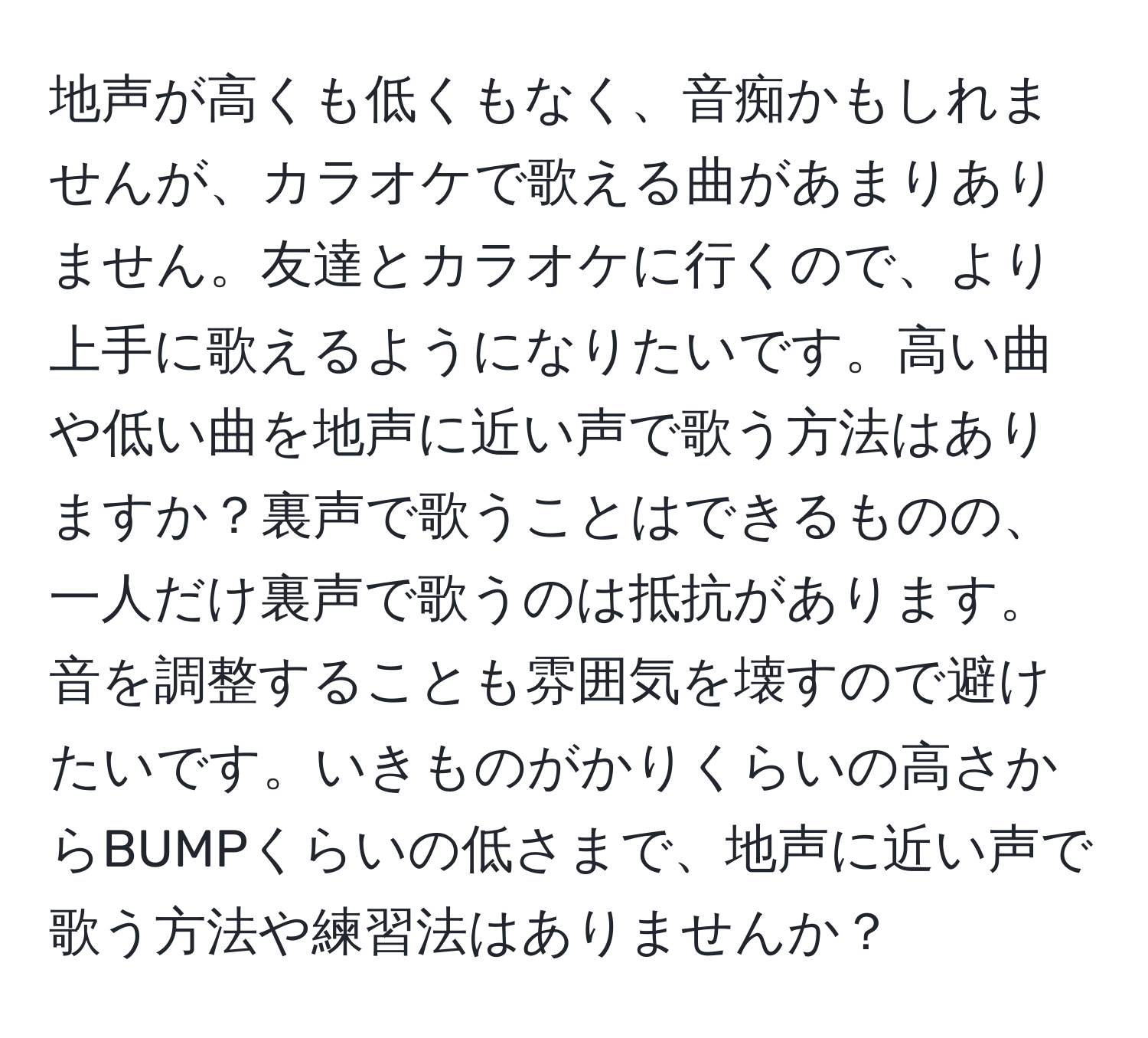 地声が高くも低くもなく、音痴かもしれませんが、カラオケで歌える曲があまりありません。友達とカラオケに行くので、より上手に歌えるようになりたいです。高い曲や低い曲を地声に近い声で歌う方法はありますか？裏声で歌うことはできるものの、一人だけ裏声で歌うのは抵抗があります。音を調整することも雰囲気を壊すので避けたいです。いきものがかりくらいの高さからBUMPくらいの低さまで、地声に近い声で歌う方法や練習法はありませんか？