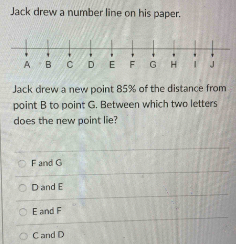 Jack drew a number line on his paper.
Jack drew a new point 85% of the distance from
point B to point G. Between which two letters
does the new point lie?
F and G
D and E
E and F
C and D